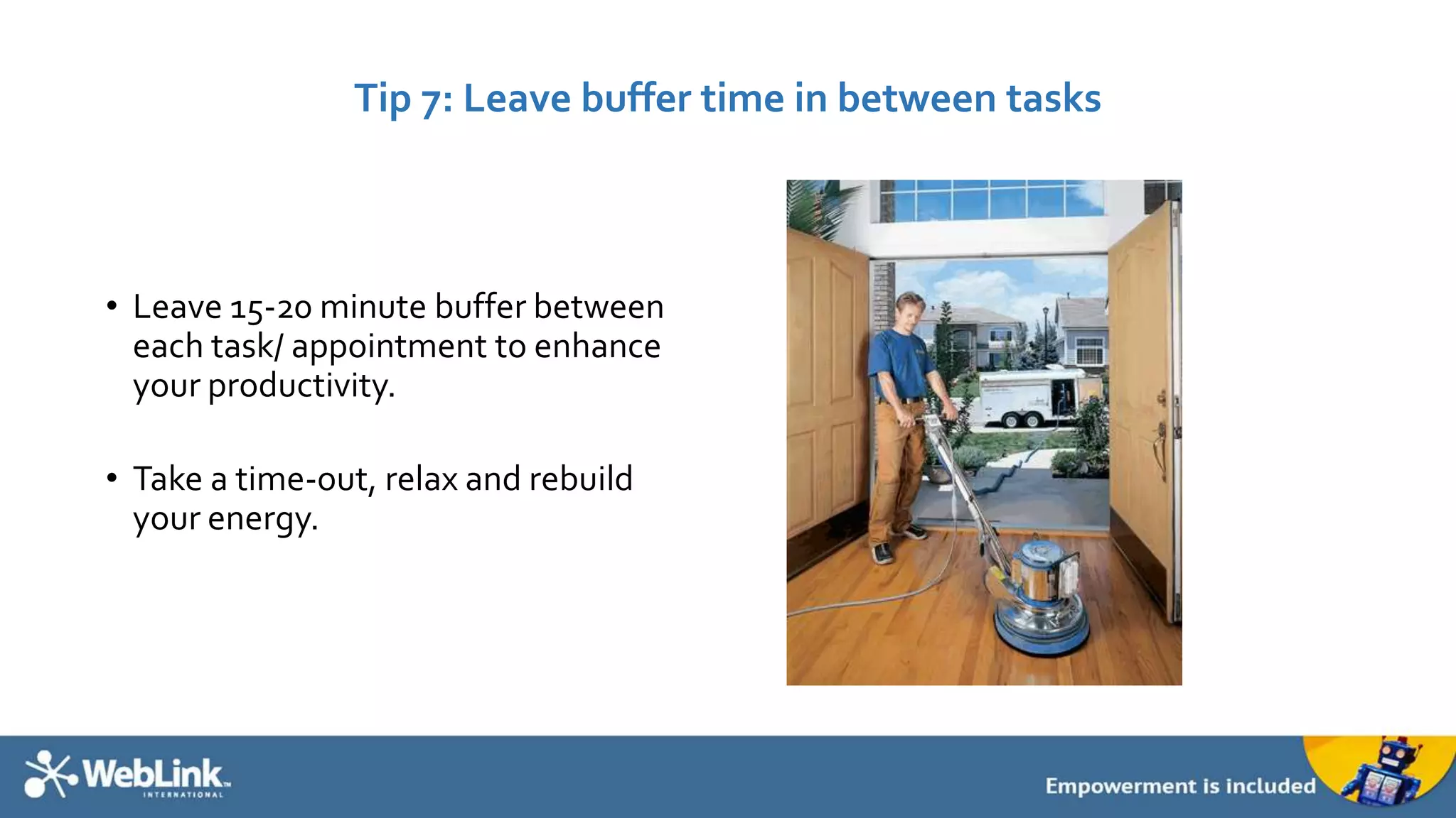Tip 7: Leave buffer time in between tasks 
• Leave 15-20 minute buffer between 
each task/ appointment to enhance 
your productivity. 
• Take a time-out, relax and rebuild 
your energy. 
 