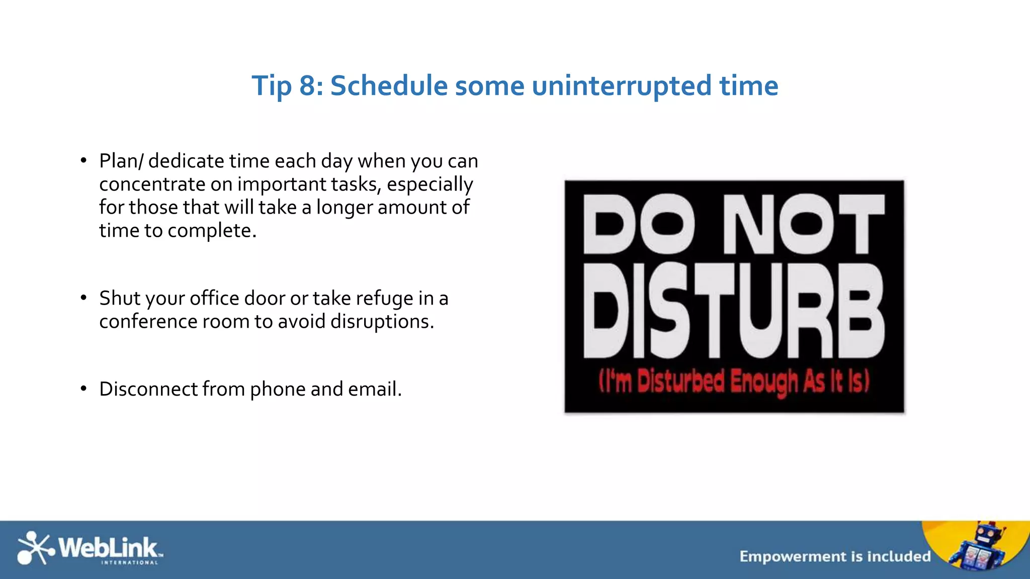 Tip 8: Schedule some uninterrupted time 
• Plan/ dedicate time each day when you can 
concentrate on important tasks, especially 
for those that will take a longer amount of 
time to complete. 
• Shut your office door or take refuge in a 
conference room to avoid disruptions. 
• Disconnect from phone and email. 
 