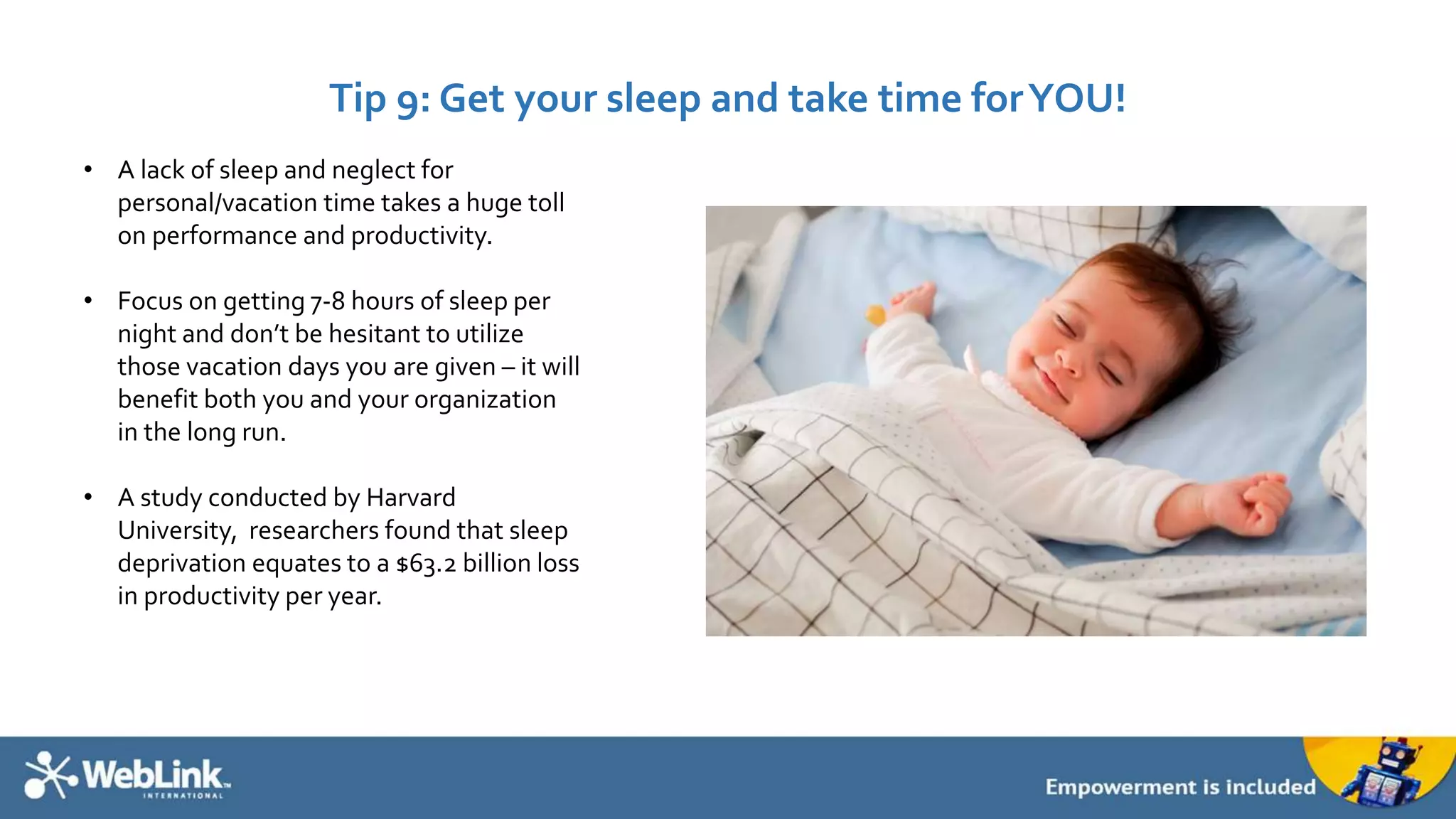 Tip 9: Get your sleep and take time for YOU! 
• A lack of sleep and neglect for 
personal/vacation time takes a huge toll 
on performance and productivity. 
• Focus on getting 7-8 hours of sleep per 
night and don’t be hesitant to utilize 
those vacation days you are given – it will 
benefit both you and your organization 
in the long run. 
• A study conducted by Harvard 
University, researchers found that sleep 
deprivation equates to a $63.2 billion loss 
in productivity per year. 
 