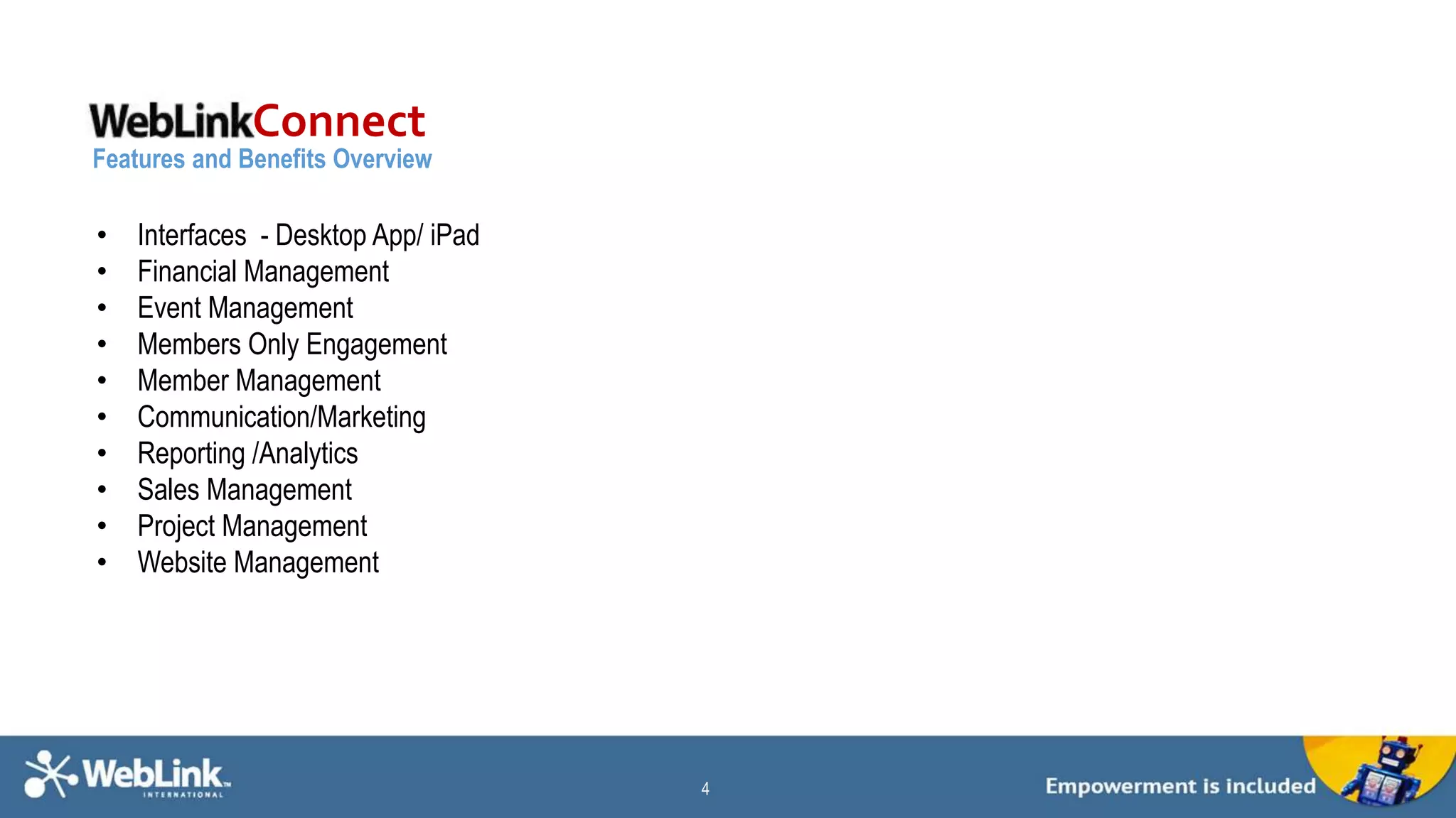 4 
Connect 
Features and Benefits Overview 
Connect 
• Interfaces - Desktop App/ iPad 
• Financial Management 
• Event Management 
• Members Only Engagement 
• Member Management 
• Communication/Marketing 
• Reporting /Analytics 
• Sales Management 
• Project Management 
• Website Management 
 