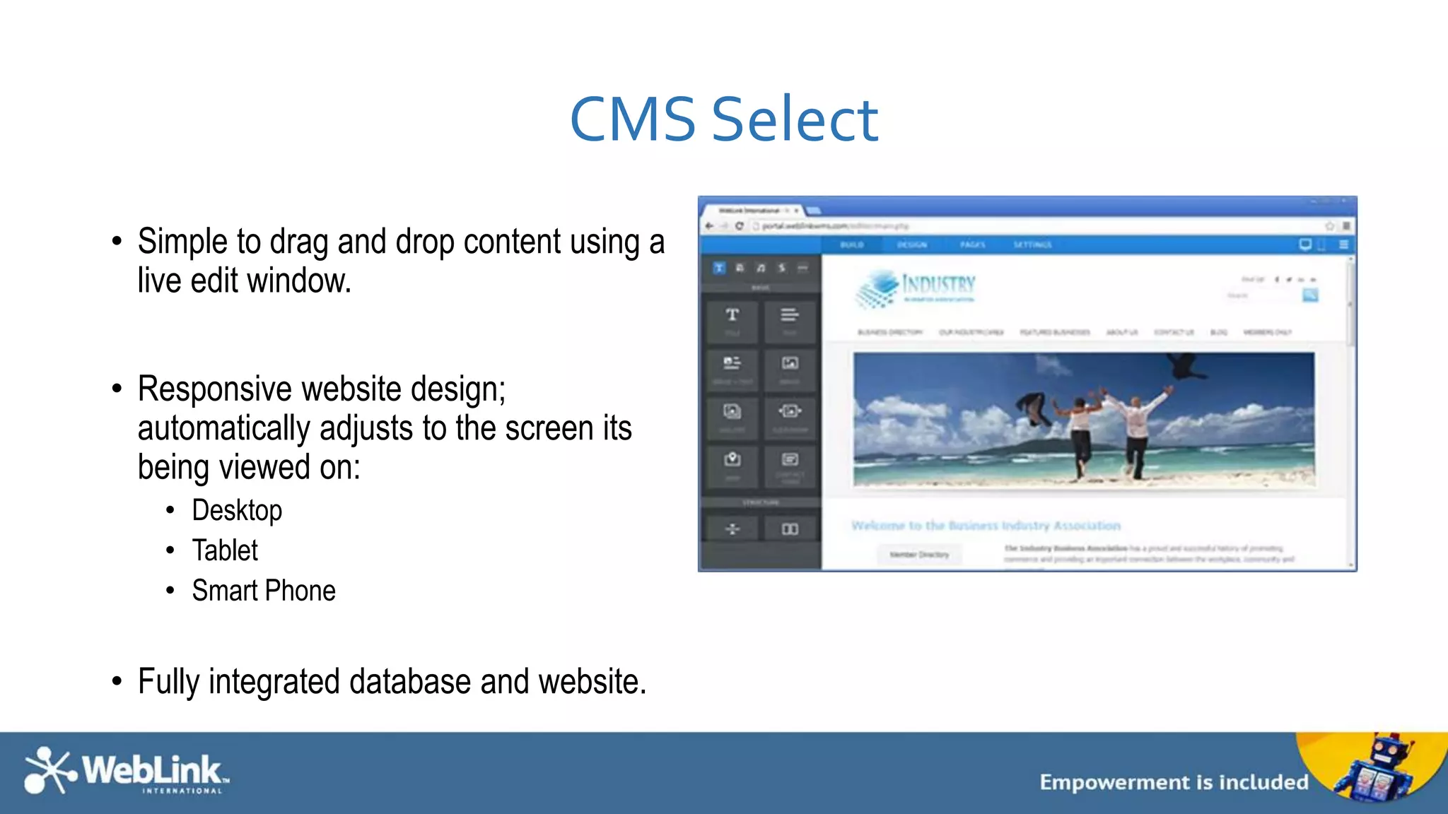 CMS Select 
• Simple to drag and drop content using a 
live edit window. 
• Responsive website design; 
automatically adjusts to the screen its 
being viewed on: 
• Desktop 
• Tablet 
• Smart Phone 
• Fully integrated database and website. 
 