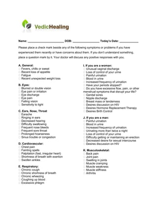 Name: _______________________ DOB: _________________ Today’s Date: ____________

Please place a check mark beside any of the following symptoms or problems if you have
experienced them recently or have concerns about them. If you don’t understand something,
place a question mark by it. Your doctor will discuss any positive responses with you.

A. General:                                         I. If you are a woman:
  Fevers, chills or sweat                               Unusual vaginal discharge
  Recent loss of appetite                               Loss of control of your urine
  Fatigue                                               Painful urination
  Recent unexpected weight loss                         Blood in urine
                                                        Increased frequency of urination
B. Eyes:                                                Have your periods stopped?
  Blurred or double vision                              Do you have excessive flow, pain, or other
  Eye pain or irritation                            menstrual symptoms that disrupt your life?
  Eye discharge                                         Genital sores
  Eye pain                                              Nipple discharge
  Failing vision                                        Breast mass or tenderness
  Sensitivity to light                                  Desires discussion on HIV
                                                        Desires Hormone Replacement Therapy
C. Ears, Nose, Throat                                   Desires Birth Control
  Earache
  Ringing in ears                                   J. If you are a man:
  Decreased hearing                                    Painful urination
  Difficulty swallowing                                Blood in urine
  Frequent nose bleeds                                 Increased frequency of urination
  Frequent sore throat                                 Urinating more than twice a night
  Prolonged hoarseness                                 Loss of control of your urine
  Sinus trouble or congestion                          Difficulty getting or maintaining an erection
                                                       Decreased desire for sexual intercourse
D. Cardiovascular:                                     Desires discussion on HIV
  Chest pain
  Fainting spells                                   K. Musculoskeletal:
  Palpitation (fast, irregular heart)                 Back pain
  Shortness of breath with exertion                   Joint pain
  Swollen ankles                                      Swelling in joints
                                                      Muscle cramping
E. Respiratory:                                       Muscle weakness
  Chronic cough                                       Muscle stiffness
  Chronic shortness of breath                         Arthritis
  Chronic wheezing
  Coughing up blood
  Excessive phlegm
 