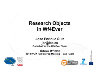 Research Objects
     in Wf4Ever
        Jose Enrique Ruiz
           jer@iaa.es
      On behalf of the Wf4Ever Team

            October 25th 2012
2012 IVOA Fall Interop Meeting - Sao Paolo



                                             1
 