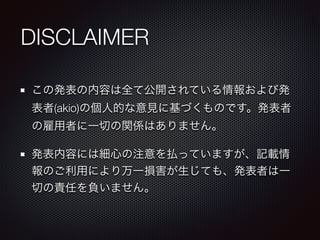 DISCLAIMER
この発表の内容は全て公開されている情報および発
表者(akio)の個人的な意見に基づくものです。発表者
の雇用者に一切の関係はありません。
発表内容には細心の注意を払っていますが、記載情
報のご利用により万一損害が生じても...