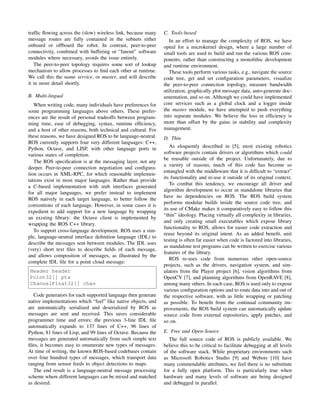 trafﬁc ﬂowing across the (slow) wireless link, because many
message routes are fully contained in the subnets either
onboard or offboard the robot. In contrast, peer-to-peer
connectivity, combined with buffering or “fanout” software
modules where necessary, avoids the issue entirely.
The peer-to-peer topology requires some sort of lookup
mechanism to allow processes to ﬁnd each other at runtime.
We call this the name service, or master, and will describe
it in more detail shortly.
B. Multi-lingual
When writing code, many individuals have preferences for
some programming languages above others. These prefer-
ences are the result of personal tradeoffs between program-
ming time, ease of debugging, syntax, runtime efﬁciency,
and a host of other reasons, both technical and cultural. For
these reasons, we have designed ROS to be language-neutral.
ROS currently supports four very different languages: C++,
Python, Octave, and LISP, with other language ports in
various states of completion.
The ROS speciﬁcation is at the messaging layer, not any
deeper. Peer-to-peer connection negotiation and conﬁgura-
tion occurs in XML-RPC, for which reasonable implemen-
tations exist in most major languages. Rather than provide
a C-based implementation with stub interfaces generated
for all major languages, we prefer instead to implement
ROS natively in each target language, to better follow the
conventions of each language. However, in some cases it is
expedient to add support for a new language by wrapping
an existing library: the Octave client is implemented by
wrapping the ROS C++ library.
To support cross-language development, ROS uses a sim-
ple, language-neutral interface deﬁnition language (IDL) to
describe the messages sent between modules. The IDL uses
(very) short text ﬁles to describe ﬁelds of each message,
and allows composition of messages, as illustrated by the
complete IDL ﬁle for a point cloud message:
Header header
Point32[] pts
ChannelFloat32[] chan
Code generators for each supported language then generate
native implementations which “feel” like native objects, and
are automatically serialized and deserialized by ROS as
messages are sent and received. This saves considerable
programmer time and errors: the previous 3-line IDL ﬁle
automatically expands to 137 lines of C++, 96 lines of
Python, 81 lines of Lisp, and 99 lines of Octave. Because the
messages are generated automatically from such simple text
ﬁles, it becomes easy to enumerate new types of messages.
At time of writing, the known ROS-based codebases contain
over four hundred types of messages, which transport data
ranging from sensor feeds to object detections to maps.
The end result is a language-neutral message processing
scheme where different languages can be mixed and matched
as desired.
C. Tools-based
In an effort to manage the complexity of ROS, we have
opted for a microkernel design, where a large number of
small tools are used to build and run the various ROS com-
ponents, rather than constructing a monolithic development
and runtime environment.
These tools perform various tasks, e.g., navigate the source
code tree, get and set conﬁguration parameters, visualize
the peer-to-peer connection topology, measure bandwidth
utilization, graphically plot message data, auto-generate doc-
umentation, and so on. Although we could have implemented
core services such as a global clock and a logger inside
the master module, we have attempted to push everything
into separate modules. We believe the loss in efﬁciency is
more than offset by the gains in stability and complexity
management.
D. Thin
As eloquently described in [5], most existing robotics
software projects contain drivers or algorithms which could
be reusable outside of the project. Unfortunately, due to
a variety of reasons, much of this code has become so
entangled with the middleware that it is difﬁcult to “extract”
its functionality and re-use it outside of its original context.
To combat this tendency, we encourage all driver and
algorithm development to occur in standalone libraries that
have no dependencies on ROS. The ROS build system
performs modular builds inside the source code tree, and
its use of CMake makes it comparatively easy to follow this
“thin” ideology. Placing virtually all complexity in libraries,
and only creating small executables which expose library
functionality to ROS, allows for easier code extraction and
reuse beyond its original intent. As an added beneﬁt, unit
testing is often far easier when code is factored into libraries,
as standalone test programs can be written to exercise various
features of the library.
ROS re-uses code from numerous other open-source
projects, such as the drivers, navigation system, and sim-
ulators from the Player project [6], vision algorithms from
OpenCV [7], and planning algorithms from OpenRAVE [8],
among many others. In each case, ROS is used only to expose
various conﬁguration options and to route data into and out of
the respective software, with as little wrapping or patching
as possible. To beneﬁt from the continual community im-
provements, the ROS build system can automatically update
source code from external repositories, apply patches, and
so on.
E. Free and Open-Source
The full source code of ROS is publicly available. We
believe this to be critical to facilitate debugging at all levels
of the software stack. While proprietary environments such
as Microsoft Robotics Studio [9] and Webots [10] have
many commendable attributes, we feel there is no substitute
for a fully open platform. This is particularly true when
hardware and many levels of software are being designed
and debugged in parallel.
 