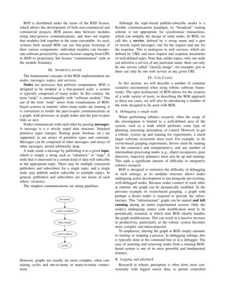 ROS is distributed under the terms of the BSD license,
which allows the development of both non-commercial and
commercial projects. ROS passes data between modules
using inter-process communications, and does not require
that modules link together in the same executable. As such,
systems built around ROS can use ﬁne-grain licensing of
their various components: individual modules can incorpo-
rate software protected by various licenses ranging from GPL
to BSD to proprietary, but license “contamination” ends at
the module boundary.
III. NOMENCLATURE
The fundamental concepts of the ROS implementation are
nodes, messages, topics, and services,
Nodes are processes that perform computation. ROS is
designed to be modular at a ﬁne-grained scale: a system
is typically comprised of many nodes. In this context, the
term “node” is interchangable with “software module.” Our
use of the term “node” arises from visualizations of ROS-
based systems at runtime: when many nodes are running, it
is convenient to render the peer-to-peer communications as
a graph, with processes as graph nodes and the peer-to-peer
links as arcs.
Nodes communicate with each other by passing messages.
A message is a a strictly typed data structure. Standard
primitive types (integer, ﬂoating point, boolean, etc.) are
supported, as are arrays of primitive types and constants.
Messages can be composed of other messages, and arrays of
other messages, nested arbritrarily deep.
A node sends a message by publishing it to a given topic,
which is simply a string such as “odometry” or “map.” A
node that is interested in a certain kind of data will subscribe
to the appropriate topic. There may be multiple concurrent
publishers and subscribers for a single topic, and a single
node may publish and/or subscribe to multiple topics. In
general, publishers and subscribers are not aware of each
others’ existence.
The simplest communications are along pipelines:
microphone
speech recognition
dialog manager
speech synthesis
speaker
However, graphs are usually far more complex, often con-
taining cycles and one-to-many or many-to-many connec-
tions.
Although the topic-based publish-subscribe model is a
ﬂexible communications paradigm, its “broadcast” routing
scheme is not appropriate for synchronous transactions,
which can simplify the design of some nodes. In ROS, we
call this a service, deﬁned by a string name and a pair
of strictly typed messages: one for the request and one for
the response. This is analogous to web services, which are
deﬁned by URIs and have request and response documents
of well-deﬁned types. Note that, unlike topics, only one node
can advertise a service of any particular name: there can only
be one service called ”classify image”, for example, just as
there can only be one web service at any given URI.
IV. USE CASES
In this section, we will describe a number of common
scenarios encountered when using robotic software frame-
works. The open architecture of ROS allows for the creation
of a wide variety of tools; in describing the ROS approach
to these use cases, we will also be introducing a number of
the tools designed to be used with ROS.
A. Debugging a single node
When performing robotics research, often the scope of
the investigation is limited to a well-deﬁned area of the
system, such as a node which performs some type of
planning, reasoning, perception, or control. However, to get
a robotic system up and running for experiments, a much
larger software ecosystem must exist. For example, to do
vision-based grasping experiments, drivers must be running
for the camera(s) and manipulator(s), and any number of
intermediate processing nodes (e.g., object recognizers, pose
detectors, trajectory planners) must also be up and running.
This adds a signiﬁcant amount of difﬁculty to integrative
robotics research.
ROS is designed to minimize the difﬁculty of debugging
in such settings, as its modular structure allows nodes
undergoing active development to run alongside pre-existing,
well-debugged nodes. Because nodes connect to each other
at runtime, the graph can be dynamically modiﬁed. In the
previous example of vision-based grasping, a graph with
perhaps a dozen nodes is required to provide the infras-
tructure. This “infrastructure” graph can be started and left
running during an entire experimental session. Only the
node(s) undergoing source code modiﬁcation need to be
periodically restarted, at which time ROS silently handles
the graph modiﬁcations. This can result in a massive increase
in productivity, particularly as the robotic system becomes
more complex and interconnected.
To emphasize, altering the graph in ROS simply amounts
to starting or stopping a process. In debugging settings, this
is typically done at the command line or in a debugger. The
ease of inserting and removing nodes from a running ROS-
based system is one of its most powerful and fundamental
features.
B. Logging and playback
Research in robotic perception is often done most con-
veniently with logged sensor data, to permit controlled
 