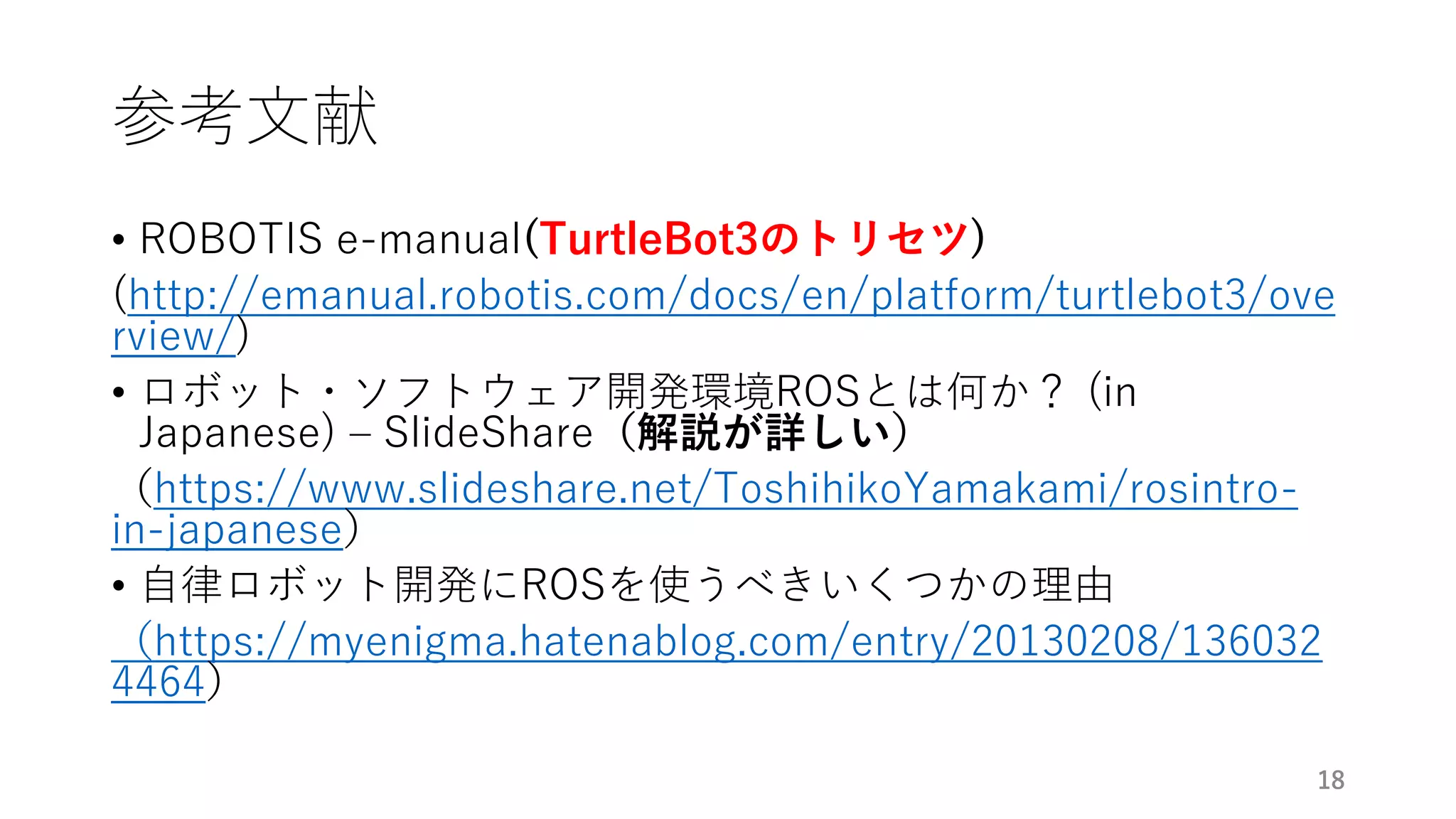 参考文献
• ROBOTIS e-manual(TurtleBot3のトリセツ)
(http://emanual.robotis.com/docs/en/platform/turtlebot3/ove
rview/)
• ロボット・ソフトウェア開発環境ROSとは何か？ (in
Japanese) – SlideShare（解説が詳しい）
（https://www.slideshare.net/ToshihikoYamakami/rosintro-
in-japanese）
• 自律ロボット開発にROSを使うべきいくつかの理由
（https://myenigma.hatenablog.com/entry/20130208/136032
4464）
18
 