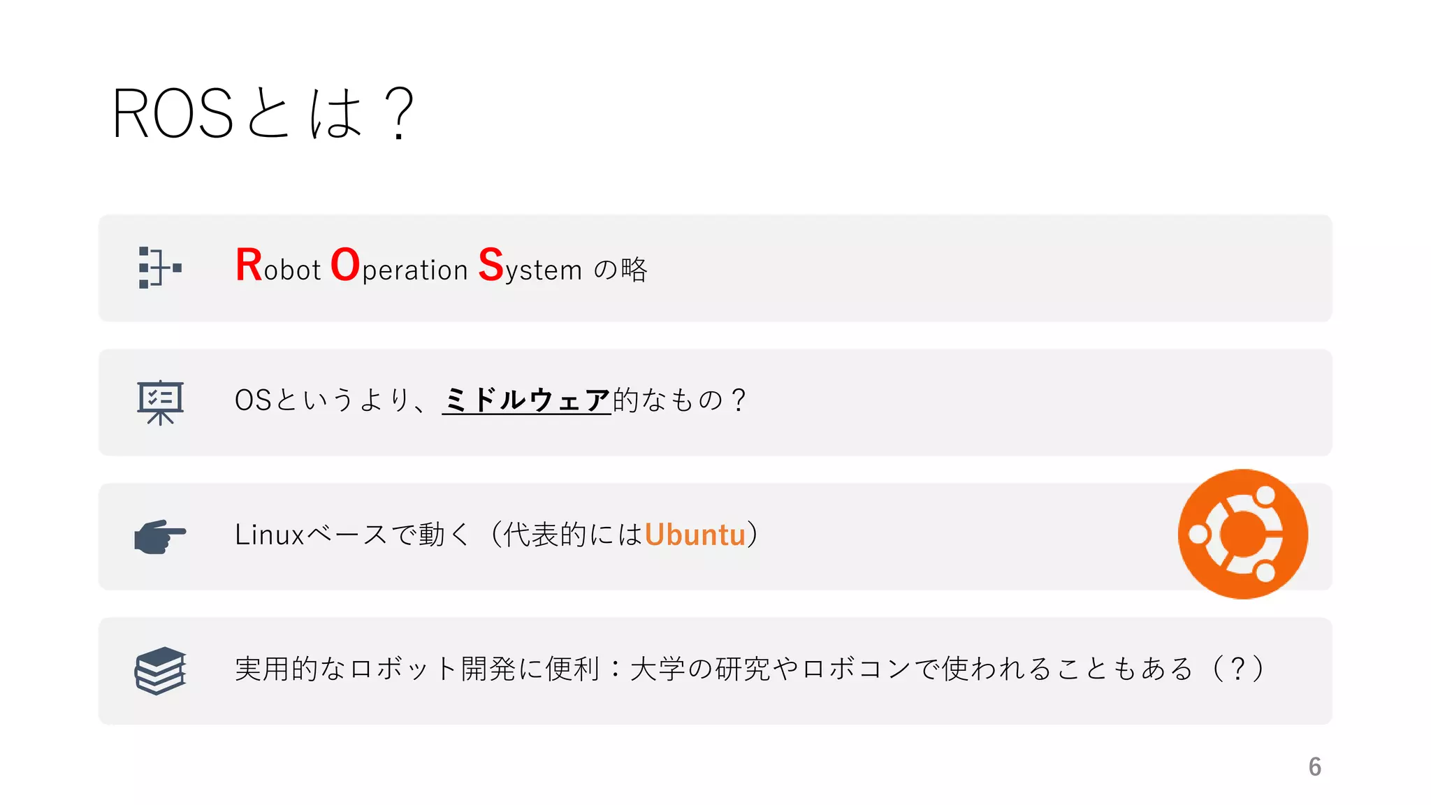 ROSとは？
Robot Operation System の略
OSというより、ミドルウェア的なもの？
Linuxベースで動く（代表的にはUbuntu）
実用的なロボット開発に便利：大学の研究やロボコンで使われることもある（？）
6
 