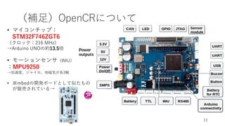 （補足）OpenCRについて
11
• マイコンチップ：
STM32F746ZGT6
（クロック：216 MHz）
→Arduino UNOの約13.5倍
• モーションセンサ（IMU）
：MPU9250
→加速度、ジャイロ、地磁気が各3軸
• ※mbedの開発ボードとして似たもの
が販売されている→
 
