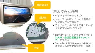 遊んでみた感想
• いろいろハイテクですごい
• マニュアルがWebでしかも英語な
ので読むのに一苦労…
• でもターミナルに命令文をコピペす
るだけでOKというラクさ
• LiDARやモーションセンサを用いて
SLAM（自己位置推定&マッピン
グ）ができる
• TurtleBotとPCはLinux上のSSHで
通信させるのでIP設定が肝（後述）
13
SLAM
Rviz
Raspbian
 