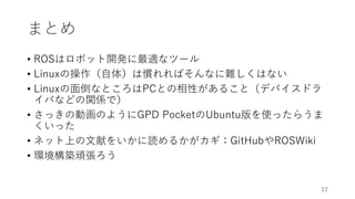 まとめ
• ROSはロボット開発に最適なツール
• Linuxの操作（自体）は慣れればそんなに難しくはない
• Linuxの面倒なところはPCとの相性があること（デバイスドラ
イバなどの関係で）
• さっきの動画のようにGPD PocketのUbuntu版を使ったらうま
くいった
• ネット上の文献をいかに読めるかがカギ：GitHubやROSWiki
• 環境構築頑張ろう
17
 