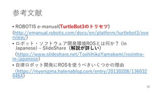 参考文献
• ROBOTIS e-manual(TurtleBot3のトリセツ)
(http://emanual.robotis.com/docs/en/platform/turtlebot3/ove
rview/)
• ロボット・ソフトウェア開発環境ROSとは何か？ (in
Japanese) – SlideShare（解説が詳しい）
（https://www.slideshare.net/ToshihikoYamakami/rosintro-
in-japanese）
• 自律ロボット開発にROSを使うべきいくつかの理由
（https://myenigma.hatenablog.com/entry/20130208/136032
4464）
18
 