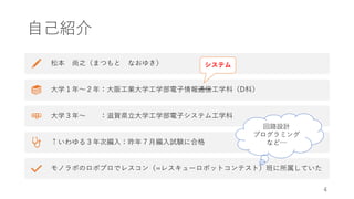 自己紹介
松本 尚之（まつもと なおゆき）
大学１年〜２年：大阪工業大学工学部電子情報通信工学科（D科）
大学３年〜 ：滋賀県立大学工学部電子システム工学科
↑いわゆる３年次編入：昨年７月編入試験に合格
モノラボのロボプロでレスコン（=レスキューロボットコンテスト）班に所属していた
4
システム
回路設計
プログラミング
など…
 