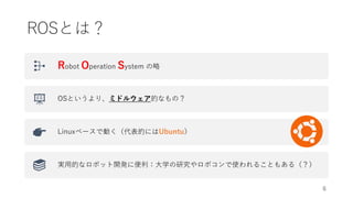 ROSとは？
Robot Operation System の略
OSというより、ミドルウェア的なもの？
Linuxベースで動く（代表的にはUbuntu）
実用的なロボット開発に便利：大学の研究やロボコンで使われることもある（？）
6
 