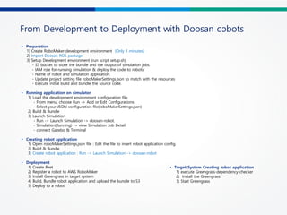 From Development to Deployment with Doosan cobots
§ Preparation
1) Create RoboMaker development environment (Only 3 minutes)
2) Import Doosan ROS package
3) Setup Development environment (run script setup.sh)
- S3 bucket to store the bundle and the output of simulation jobs.
- IAM role for running simulation & deploy the code to robots.
- Name of robot and simulation application.
- Update project setting file roboMakerSettings.json to match with the resources
- Execute initial build and bundle the source code.
§ Running application on simulator
1) Load the development environment configuration file.
- From menu, choose Run -> Add or Edit Configurations
- Select your JSON configuration file(roboMakerSettings.json)
2) Build & Bundle
3) Launch Simulation
- Run -> Launch Simulation -> doosan-robot.
- Simulation(Running) -> view Simulation Job Detail
- connect Gazebo & Terminal
§ Creating robot application
1) Open roboMakerSettings.json file : Edit the file to insert robot application config.
2) Build & Bundle
3) Create robot application : Run -> Launch Simulation -> doosan-robot
§ Deployment
1) Create fleet
2) Register a robot to AWS RoboMaker
3) Install Greengrass in target system
4) Build, Bundle robot application and upload the bundle to S3
5) Deploy to a robot
§ Target System Creating robot application
1) execute Greengrass-dependency-checker
2) Install the Greengrass
3) Start Greengrass
 