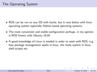 The Operating System
ROS can be run on any OS with hacks, but it runs better with linux
operating system especially Debian based operating systems.
The most convenient and stable conﬁguration perhaps, in my opinion
is ROS kinetic with Ubuntu 16.04
A good knowledge of Linux is needed in order to work with ROS. e.g,
how package management works in linux, the make system in linux,
shell scripts etc.
Khan Saad Bin Hasan ROS October 19, 2019 12 / 22
 