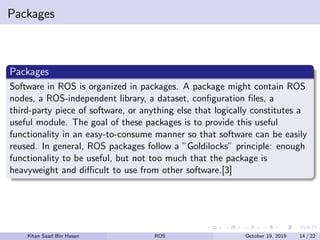 Packages
Packages
Software in ROS is organized in packages. A package might contain ROS
nodes, a ROS-independent library, a dataset, conﬁguration ﬁles, a
third-party piece of software, or anything else that logically constitutes a
useful module. The goal of these packages is to provide this useful
functionality in an easy-to-consume manner so that software can be easily
reused. In general, ROS packages follow a ”Goldilocks” principle: enough
functionality to be useful, but not too much that the package is
heavyweight and diﬃcult to use from other software.[3]
Khan Saad Bin Hasan ROS October 19, 2019 14 / 22
 