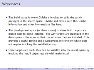 Workspaces
The build space is where CMake is invoked to build the catkin
packages in the source space. CMake and catkin keep their cache
information and other intermediate ﬁles here.
The development space (or devel space) is where built targets are
placed prior to being installed. The way targets are organized in the
devel space is the same as their layout when they are installed. This
provides a useful testing and development environment which does
not require invoking the installation step.
Once targets are built, they can be installed into the install space by
invoking the install target, usually with make install.
Khan Saad Bin Hasan ROS October 19, 2019 17 / 22
 