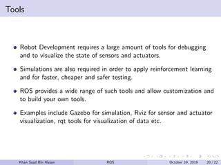 Tools
Robot Development requires a large amount of tools for debugging
and to visualize the state of sensors and actuators.
Simulations are also required in order to apply reinforcement learning
and for faster, cheaper and safer testing.
ROS provides a wide range of such tools and allow customization and
to build your own tools.
Examples include Gazebo for simulation, Rviz for sensor and actuator
visualization, rqt tools for visualization of data etc.
Khan Saad Bin Hasan ROS October 19, 2019 20 / 22
 