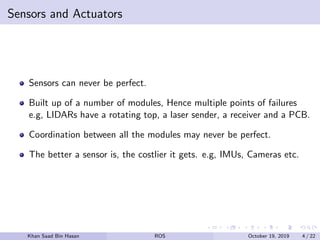 Sensors and Actuators
Sensors can never be perfect.
Built up of a number of modules, Hence multiple points of failures
e.g, LIDARs have a rotating top, a laser sender, a receiver and a PCB.
Coordination between all the modules may never be perfect.
The better a sensor is, the costlier it gets. e.g, IMUs, Cameras etc.
Khan Saad Bin Hasan ROS October 19, 2019 4 / 22
 