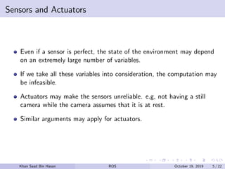 Sensors and Actuators
Even if a sensor is perfect, the state of the environment may depend
on an extremely large number of variables.
If we take all these variables into consideration, the computation may
be infeasible.
Actuators may make the sensors unreliable. e.g, not having a still
camera while the camera assumes that it is at rest.
Similar arguments may apply for actuators.
Khan Saad Bin Hasan ROS October 19, 2019 5 / 22
 