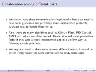 Collaboration among diﬀerent parts
We cannot have these communications haphazardly, hence we need to
have some guidelines and preferably some implemented protocols,
packages etc. to handle these for us.
Also, there are many algorithms such as Kalman Filter, PID Control,
AMCL etc. which are often needed. Hence, it would make production
faster if they were already implemented and in a uniform way i.e,
following certain practices.
We may also need to share code between diﬀerent teams, it would be
better if they follow the same conventions to easily share code.
Khan Saad Bin Hasan ROS October 19, 2019 8 / 22
 