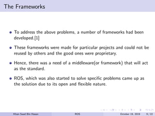 The Frameworks
To address the above problems, a number of frameworks had been
developed.[1]
These frameworks were made for particular projects and could not be
reused by others and the good ones were proprietary.
Hence, there was a need of a middleware(or framework) that will act
as the standard.
ROS, which was also started to solve speciﬁc problems came up as
the solution due to its open and ﬂexible nature.
Khan Saad Bin Hasan ROS October 19, 2019 9 / 22
 