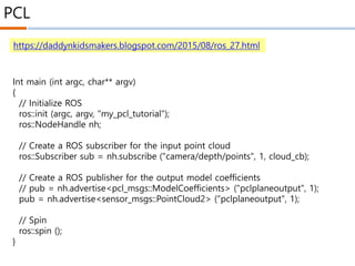 PCL
https://daddynkidsmakers.blogspot.com/2015/08/ros_27.html
Int main (int argc, char** argv)
{
// Initialize ROS
ros::init (argc, argv, "my_pcl_tutorial");
ros::NodeHandle nh;
// Create a ROS subscriber for the input point cloud
ros::Subscriber sub = nh.subscribe ("camera/depth/points", 1, cloud_cb);
// Create a ROS publisher for the output model coefficients
// pub = nh.advertise<pcl_msgs::ModelCoefficients> ("pclplaneoutput", 1);
pub = nh.advertise<sensor_msgs::PointCloud2> ("pclplaneoutput", 1);
// Spin
ros::spin ();
}
 