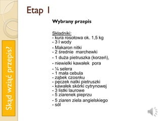 Etap 1
                               Wybrany przepis

                               Składniki:
                               - kura rosołowa ok. 1,5 kg
                               - 3 l wody
                               - Makaron nitki
Skąd wziąć przepis?




                               - 2 średnie marchewki
                               - 1 duża pietruszka (korzeń),
                               - niewielki kawałek pora
                               - ¼ selera
                               - 1 mała cebula
                               - ząbek czosnku
                               - pęczek natki pietruszki
                               - kawałek skórki cytrynowej
                               - 3 listki laurowe
                               - 5 ziarenek pieprzu
                               - 5 ziaren ziela angielskiego
                               - sól
 