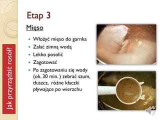 Etap 3
                         Mięso
                          Włożyć mięso do garnka
                          Zalać zimną wodą
Jak przyrządzić rosół?




                          Lekko posolić
                          Zagotować
                          Po zagotowaniu się wody
                           (ok. 30 min. ) zebrać szum,
                           tłuszcz, różne kłaczki
                           pływające po wierzchu
 