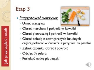 Etap 3
                            Przygotować warzywa:
                             ◦ Umyć warzywa
                             ◦ Obrać marchew i pokroić w kawałki
Jak przyrządzić rosół?




                             ◦ Obrać pietruszkę i pokroić w kawałki
                             ◦ Obrać cebulę z zewnętrznych brudnych
                               części, pokroić w ćwiartki i przypiec na patelni
                             ◦ Ząbek czosnku obrać i pokroić
                             ◦ Odciąć ¼ selera
                             ◦ Posiekać natkę pietruszki
 