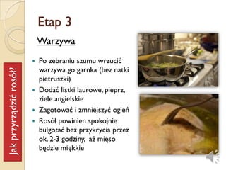 Etap 3
                             Warzywa
                            Po zebraniu szumu wrzucić
                             warzywa go garnka (bez natki
Jak przyrządzić rosół?




                             pietruszki)
                            Dodać listki laurowe, pieprz,
                             ziele angielskie
                            Zagotować i zmniejszyć ogień
                            ǲół powinien spokojnie
                             bulgotać bez przykrycia przez
                             ok. 2-3 godziny, aż mięso
                             będzie miękkie
 