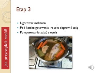 Etap 3

                            Ugotować makaron
                            Pod koniec gotowania rosołu doprawić solą
Jak przyrządzić rosół?




                            Po ugotowaniu zdjąć z ognia
 