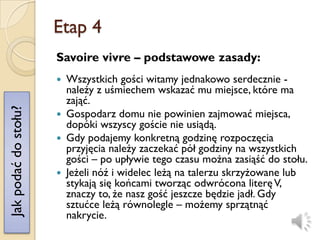 Etap 4
                      Savoire vivre – podstawowe zasady:
                       Wszystkich gości witamy jednakowo serdecznie -
                        należy z uśmiechem wskazać mu miejsce, które ma
                        zająć.
Jak podać do stołu?




                       Gospodarz domu nie powinien zajmować miejsca,
                        dopóki wszyscy goście nie usiądą.
                       Gdy podajemy konkretną godzinę rozpoczęcia
                        przyjęcia należy zaczekać pół godziny na wszystkich
                        gości – po upływie tego czasu można zasiąść do stołu.
                       Jeżeli nóź i widelec leżą na talerzu skrzyżowane lub
                        stykają się końcami tworząc odwrócona literę V,
                        znaczy to, że nasz gość jeszcze będzie jadł. Gdy
                        sztućce leżą równolegle – możemy sprzątnąć
                        nakrycie.
 