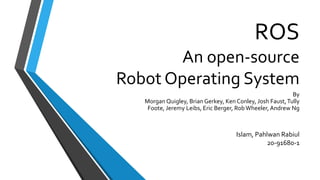 ROS
An open-source
Robot Operating System
Islam, Pahlwan Rabiul
20-91680-1
By
Morgan Quigley, Brian Gerkey, Ken Conley, Josh Faust,Tully
Foote, Jeremy Leibs, Eric Berger, RobWheeler, Andrew Ng
 