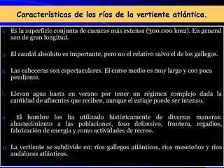 Características de los ríos de la vertiente atlántica. Es la superficie conjunta de cuencas más extensa (300.000 km2). En general son de gran longitud. El caudal absoluto es importante, pero no el relativo salvo el de los gallegos. Las cabeceras son espectaculares. El curso medio es muy largo y con poca pendiente. Llevan agua hasta en verano por tener un régimen complejo dada la cantidad de afluentes que reciben, aunque el estiaje puede ser intenso. El hombre los ha utilizado históricamente de diversas maneras: abastecimiento a las poblaciones, foso defensivo, frontera, regadíos, fabricación de energía y como actividades de recreo. La vertiente se subdivide en: ríos gallegos atlánticos, ríos meseteños y ríos andaluces atlánticos. 