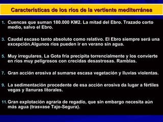 Características de los ríos de la vertiente mediterránea Cuencas que suman 180.000 KM2. La mitad del Ebro. Trazado corto medio, salvo el Ebro. Caudal escaso tanto absoluto como relativo. El Ebro siempre será una excepción.Algunos ríos pueden ir en verano sin agua. Muy irregulares. La Gota fría precipita torrencialmente y los convierte en ríos muy peligrosos con crecidas desastrosas. Ramblas. Gran acción erosiva al sumarse escasa vegetación y lluvias violentas. La sedimentación procedente de esa acción erosiva da lugar a fértiles vegas y llanuras litorales. Gran explotación agraria de regadío, que sin embargo necesita aún más agua (trasvase Tajo-Segura). 