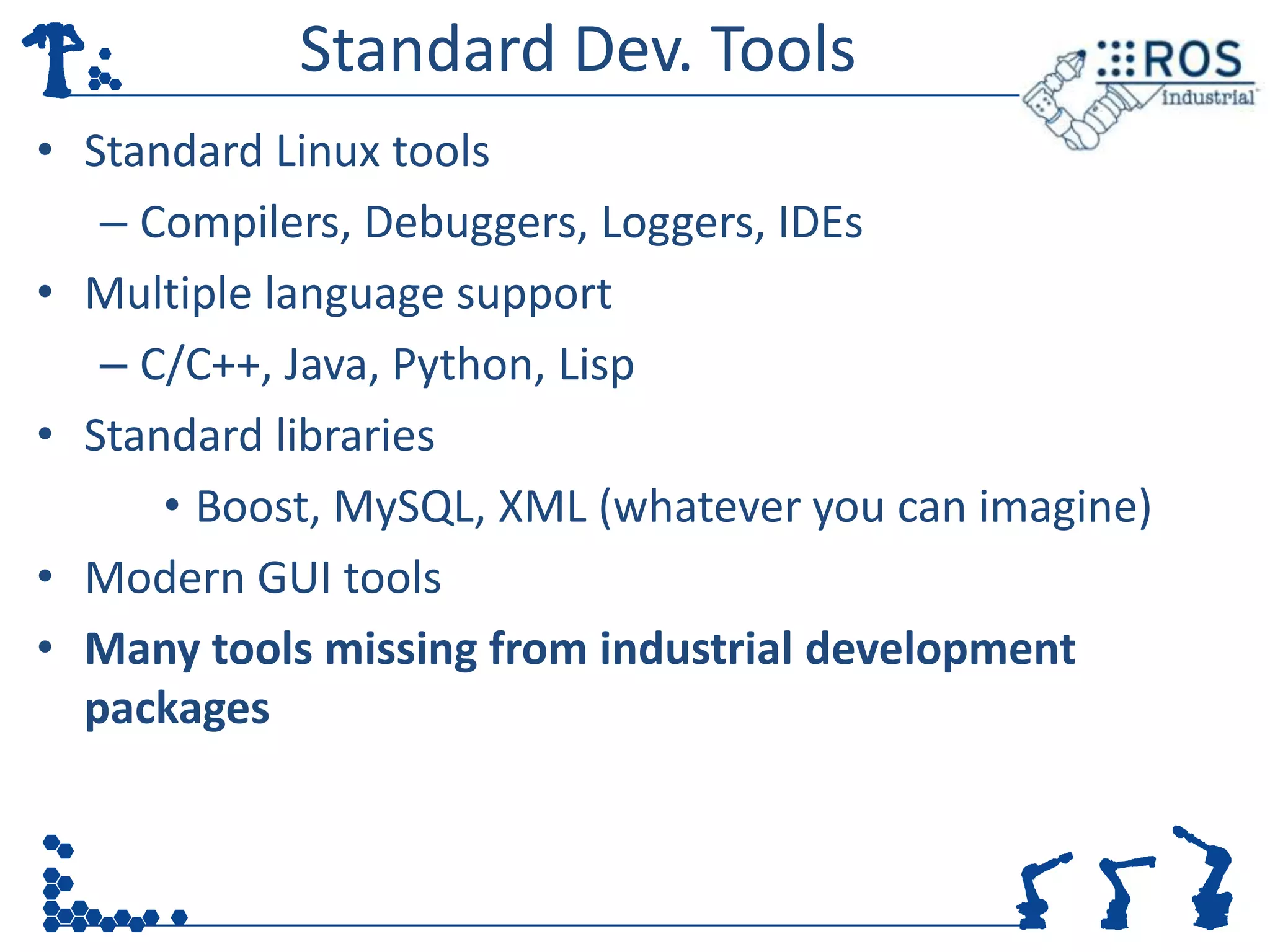 Standard Dev. Tools
• Standard Linux tools
   – Compilers, Debuggers, Loggers, IDEs
• Multiple language support
   – C/C++, Java, Python, Lisp
• Standard libraries
      • Boost, MySQL, XML (whatever you can imagine)
• Modern GUI tools
• Many tools missing from industrial development
  packages
 