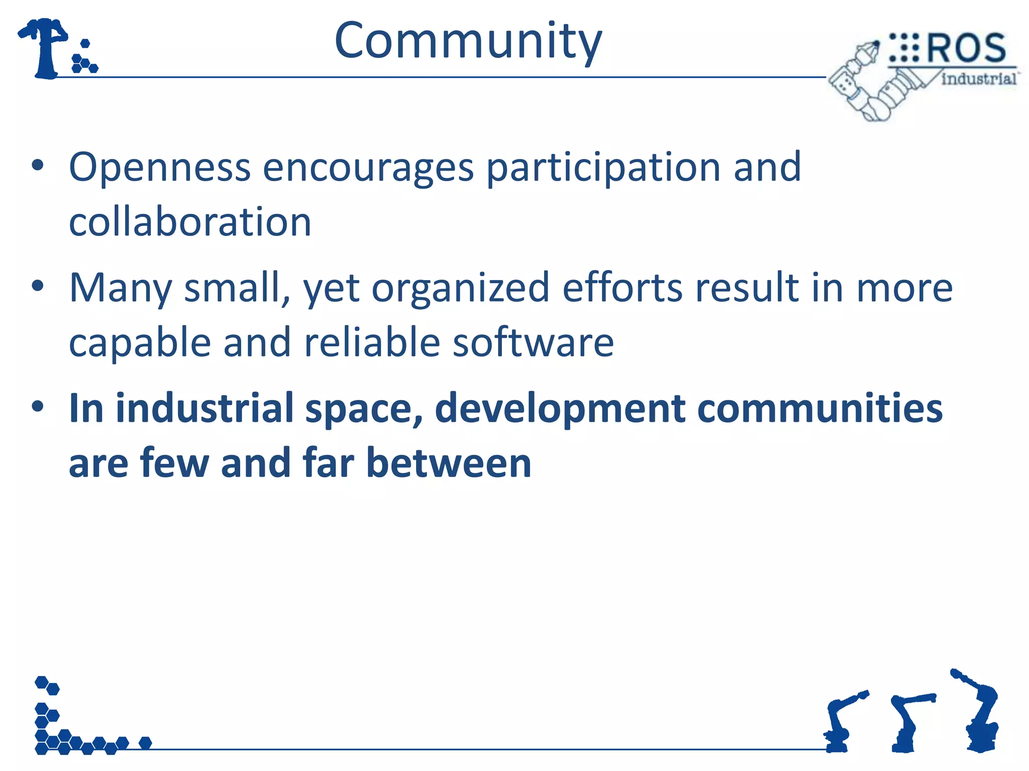 Community

• Openness encourages participation and
  collaboration
• Many small, yet organized efforts result in more
  capable and reliable software
• In industrial space, development communities
  are few and far between
 