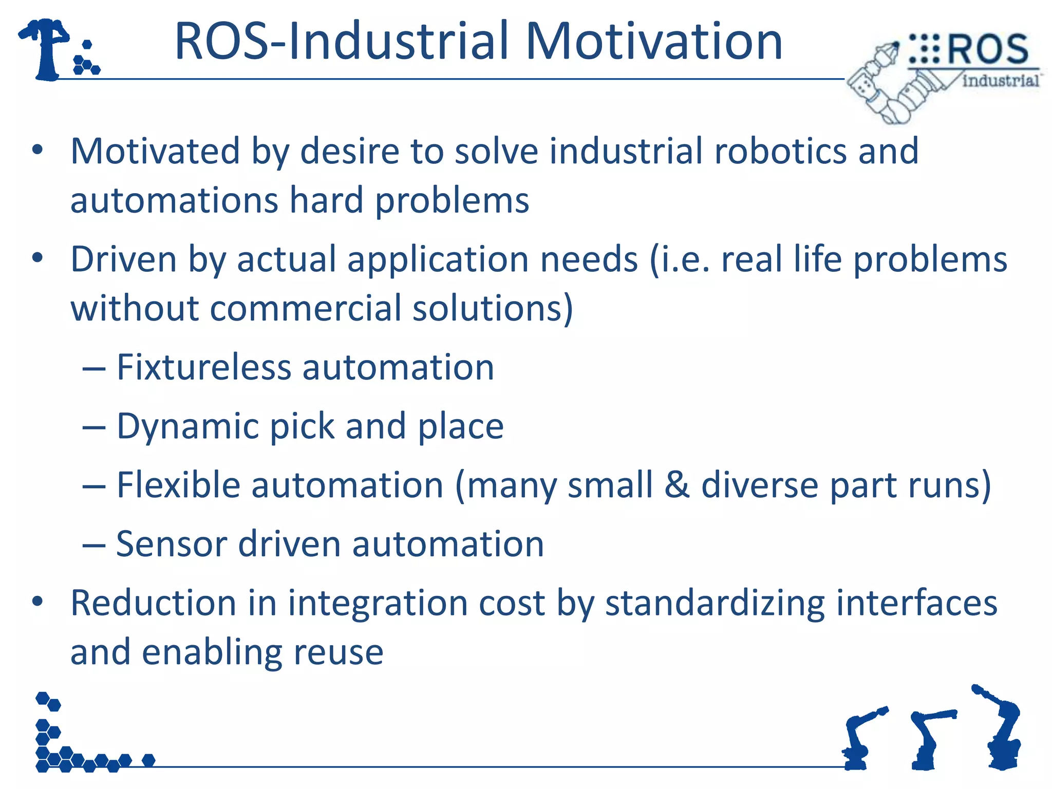 ROS-Industrial Motivation
• Motivated by desire to solve industrial robotics and
  automations hard problems
• Driven by actual application needs (i.e. real life problems
  without commercial solutions)
   – Fixtureless automation
   – Dynamic pick and place
   – Flexible automation (many small & diverse part runs)
   – Sensor driven automation
• Reduction in integration cost by standardizing interfaces
  and enabling reuse
 