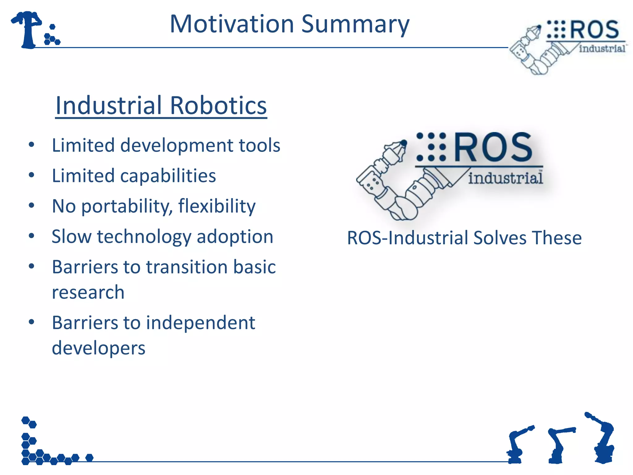 Motivation Summary

    Industrial Robotics
• Limited development tools
• Limited capabilities
• No portability, flexibility
• Slow technology adoption       ROS-Industrial Solves These
• Barriers to transition basic
  research
• Barriers to independent
  developers
 