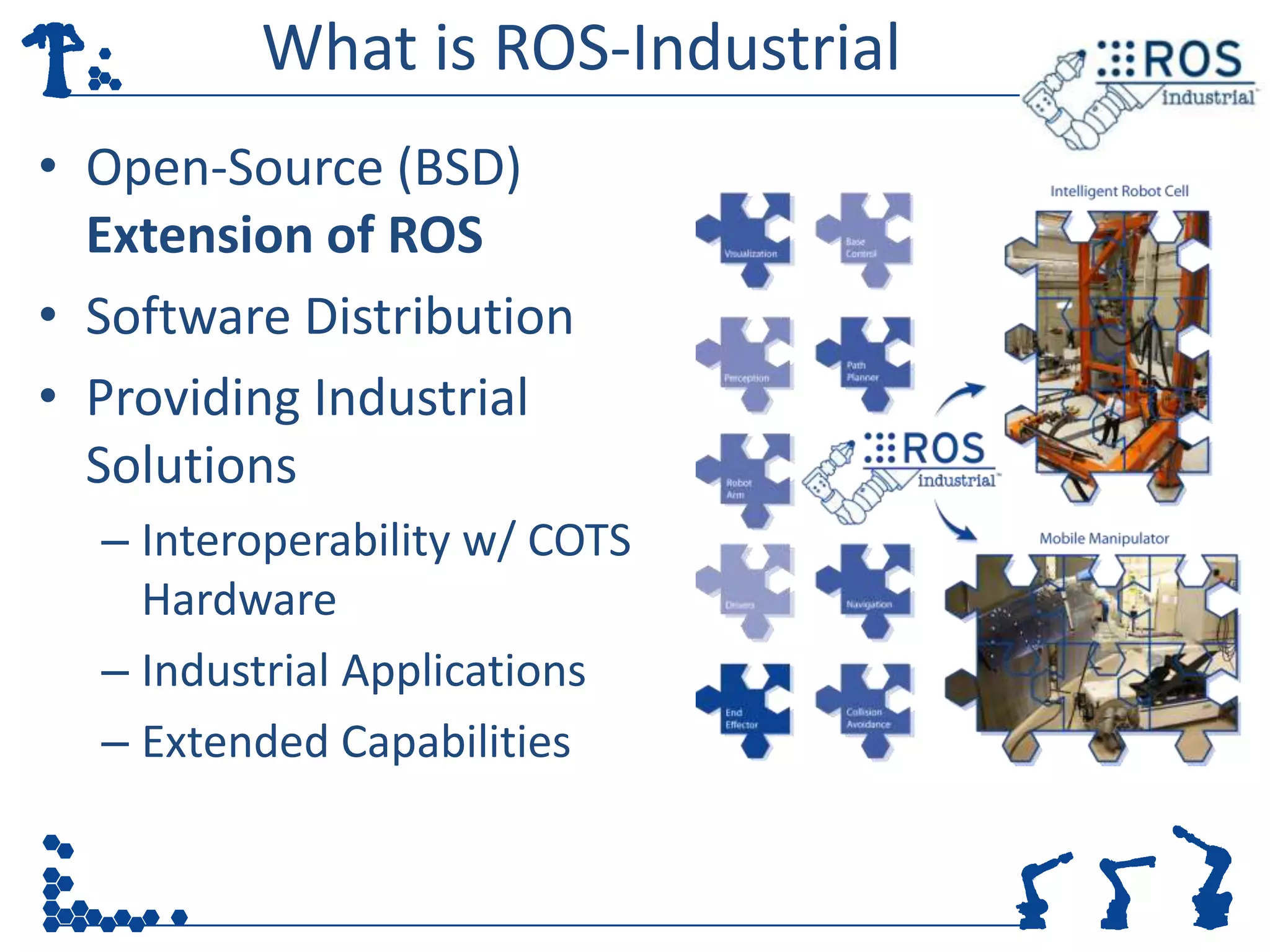 What is ROS-Industrial
• Open-Source (BSD)
  Extension of ROS
• Software Distribution
• Providing Industrial
  Solutions
  – Interoperability w/ COTS
    Hardware
  – Industrial Applications
  – Extended Capabilities
 