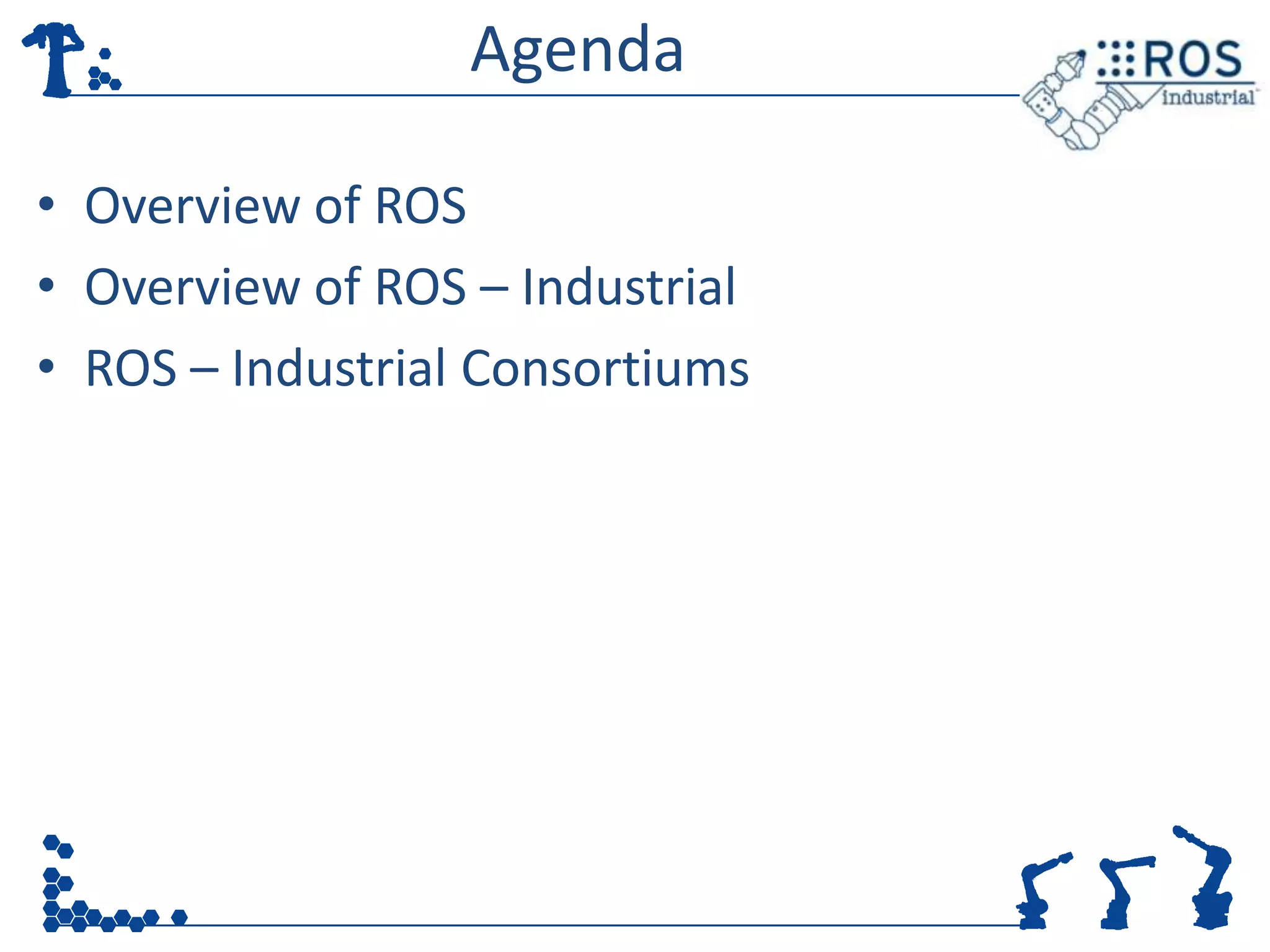 Agenda

• Overview of ROS
• Overview of ROS – Industrial
• ROS – Industrial Consortiums
 