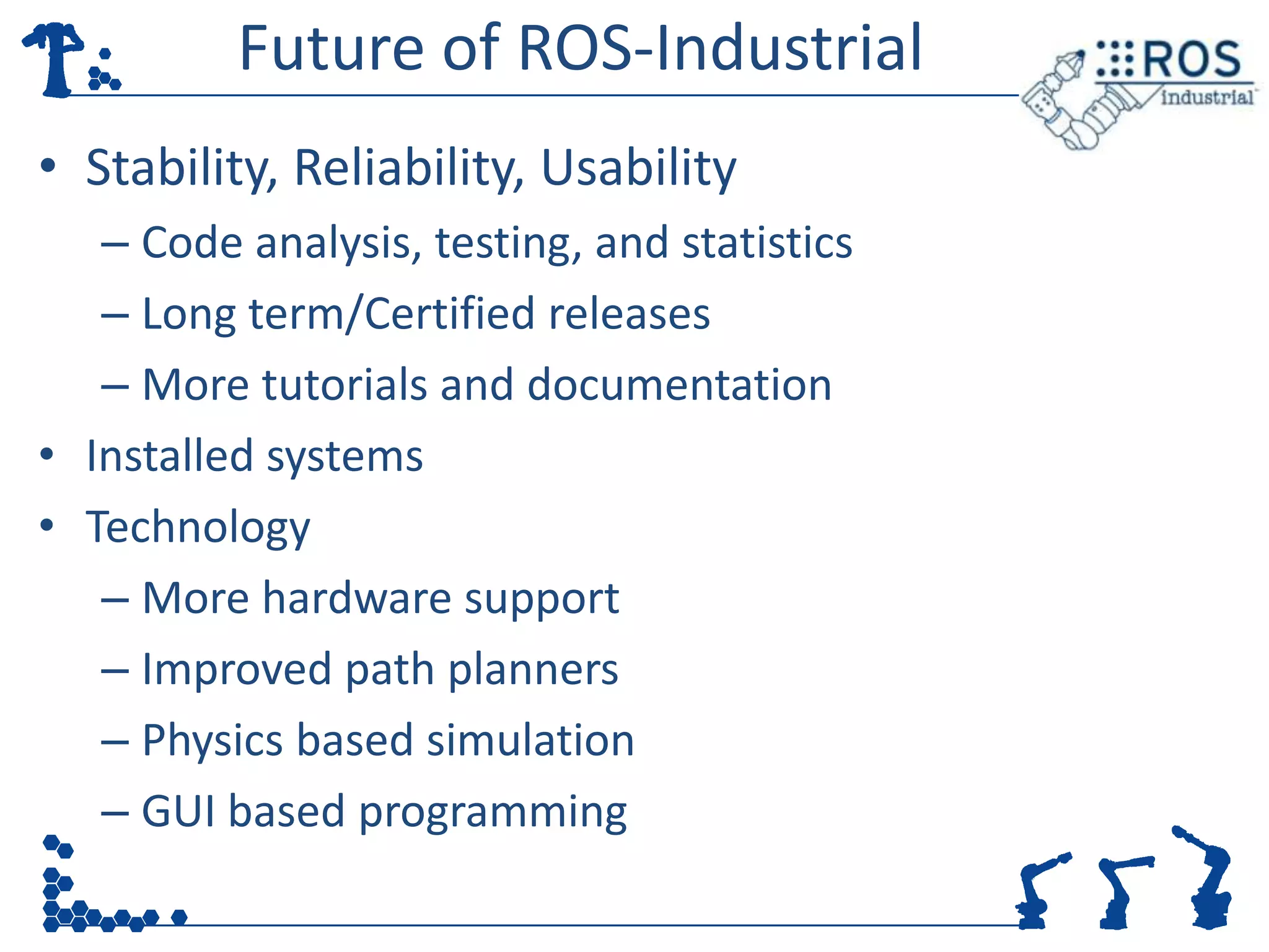 Future of ROS-Industrial
• Stability, Reliability, Usability
   – Code analysis, testing, and statistics
   – Long term/Certified releases
   – More tutorials and documentation
• Installed systems
• Technology
   – More hardware support
   – Improved path planners
   – Physics based simulation
   – GUI based programming
 