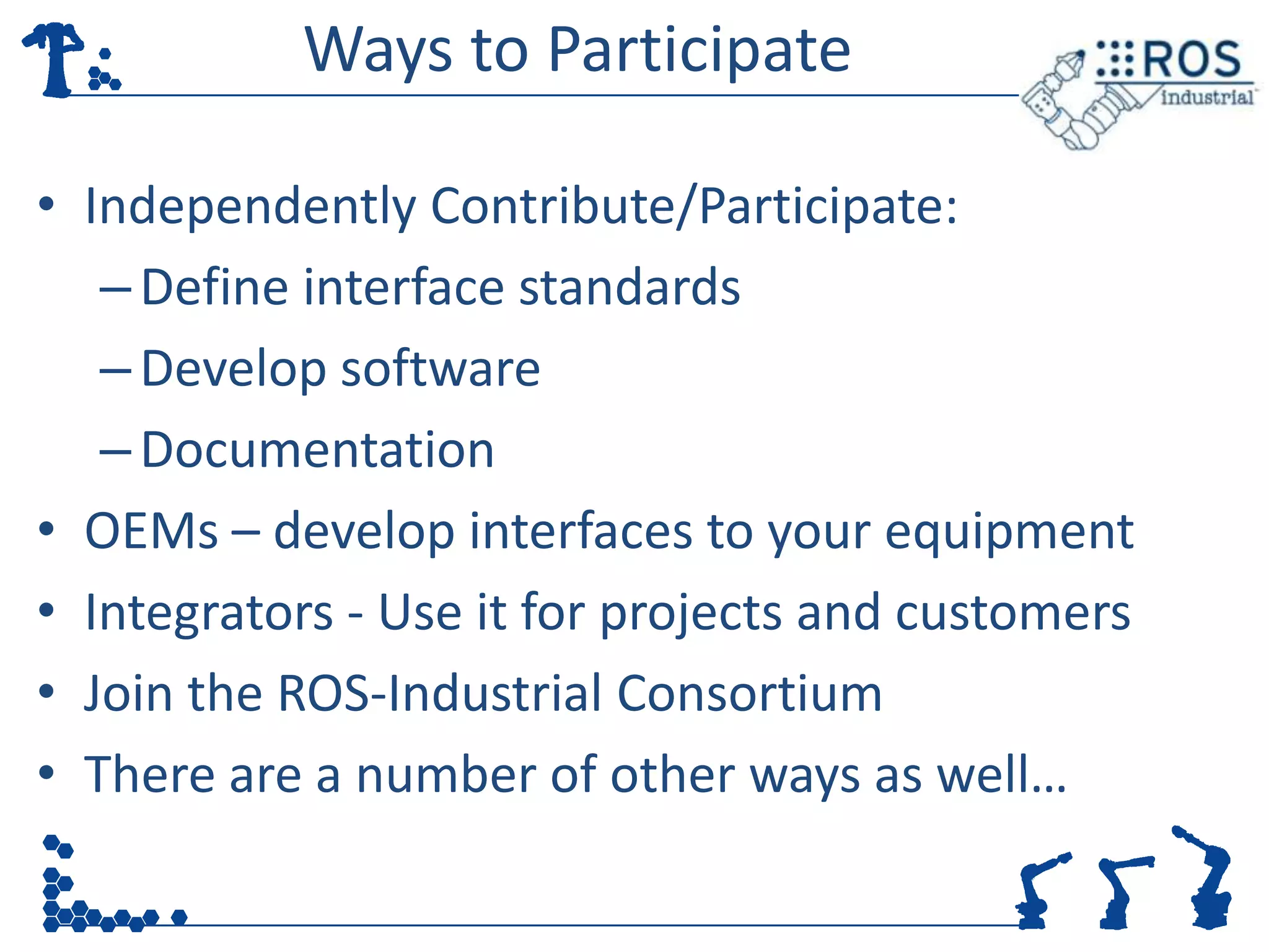 Ways to Participate

• Independently Contribute/Participate:
   – Define interface standards
   – Develop software
   – Documentation
• OEMs – develop interfaces to your equipment
• Integrators - Use it for projects and customers
• Join the ROS-Industrial Consortium
• There are a number of other ways as well…
 