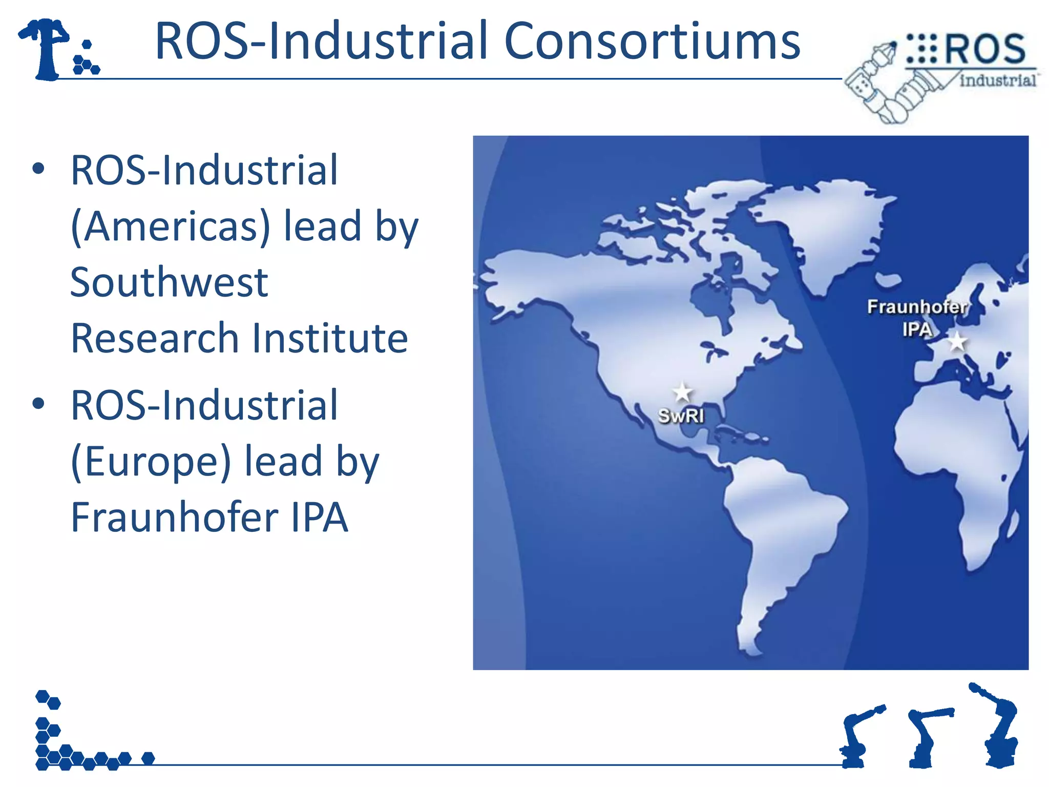 ROS-Industrial Consortiums

• ROS-Industrial
  (Americas) lead by
  Southwest
  Research Institute
• ROS-Industrial
  (Europe) lead by
  Fraunhofer IPA
 
