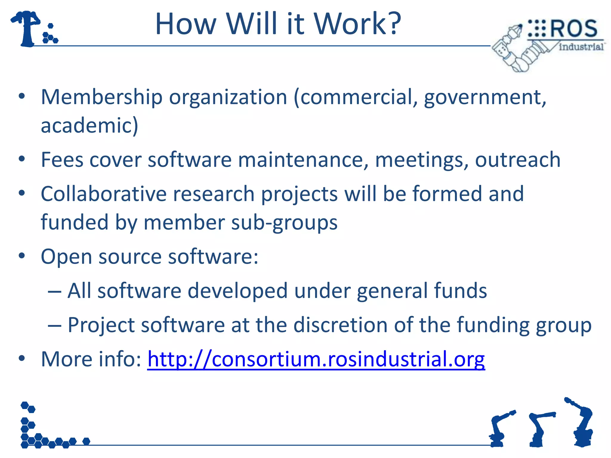 How Will it Work?

• Membership organization (commercial, government,
  academic)
• Fees cover software maintenance, meetings, outreach
• Collaborative research projects will be formed and
  funded by member sub-groups
• Open source software:
   – All software developed under general funds
   – Project software at the discretion of the funding group
• More info: http://consortium.rosindustrial.org
 