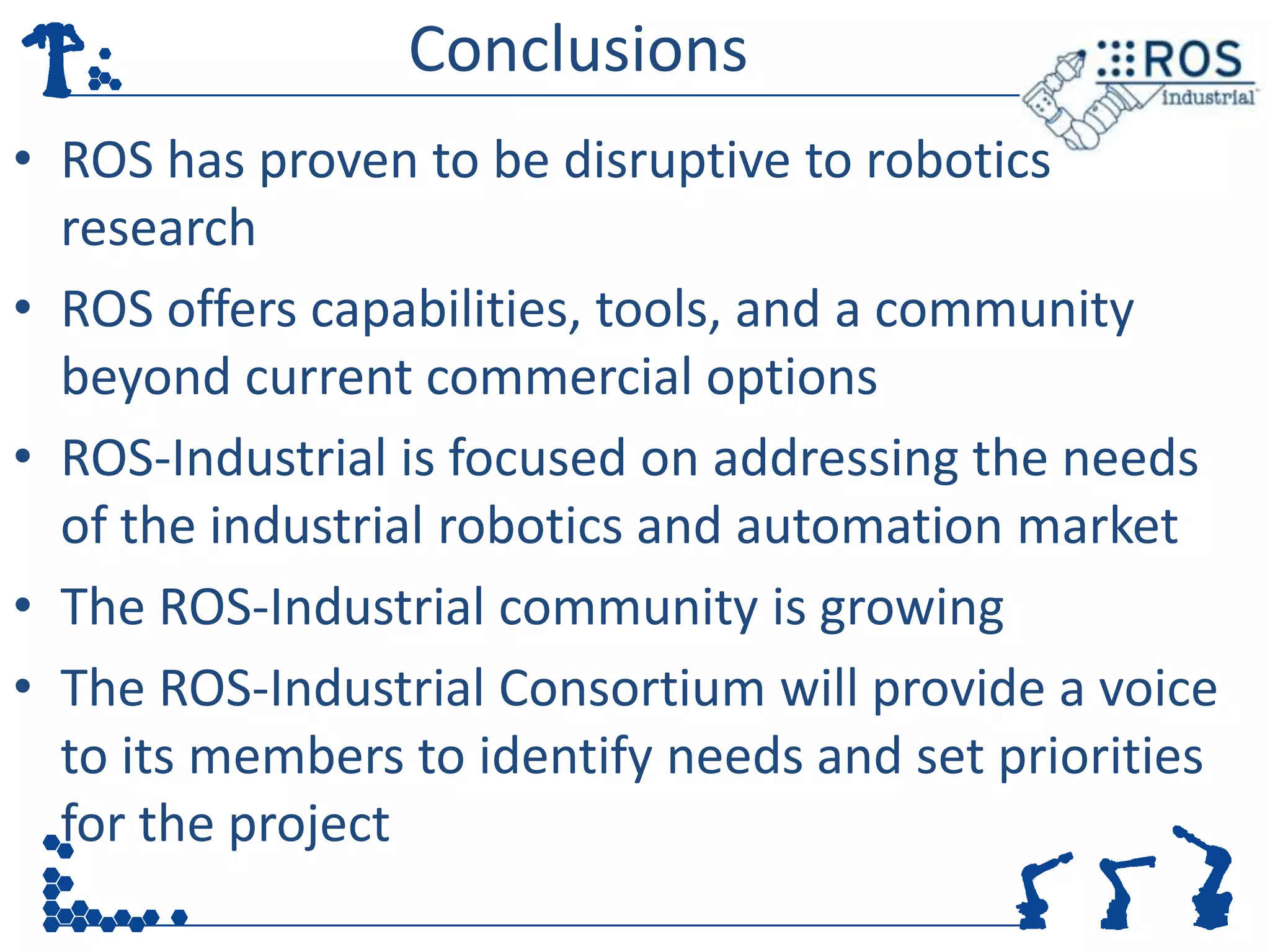 Conclusions
• ROS has proven to be disruptive to robotics
  research
• ROS offers capabilities, tools, and a community
  beyond current commercial options
• ROS-Industrial is focused on addressing the needs
  of the industrial robotics and automation market
• The ROS-Industrial community is growing
• The ROS-Industrial Consortium will provide a voice
  to its members to identify needs and set priorities
  for the project
 