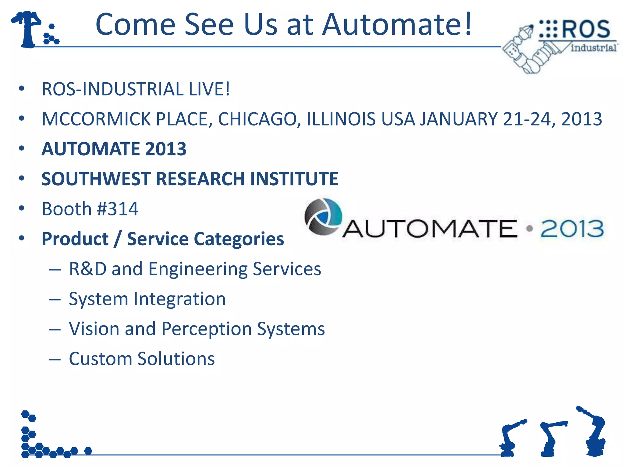 Come See Us at Automate!
•   ROS-INDUSTRIAL LIVE!
•   MCCORMICK PLACE, CHICAGO, ILLINOIS USA JANUARY 21-24, 2013
•   AUTOMATE 2013
•   SOUTHWEST RESEARCH INSTITUTE
•   Booth #314
•   Product / Service Categories
     – R&D and Engineering Services
     – System Integration
     – Vision and Perception Systems
     – Custom Solutions
 