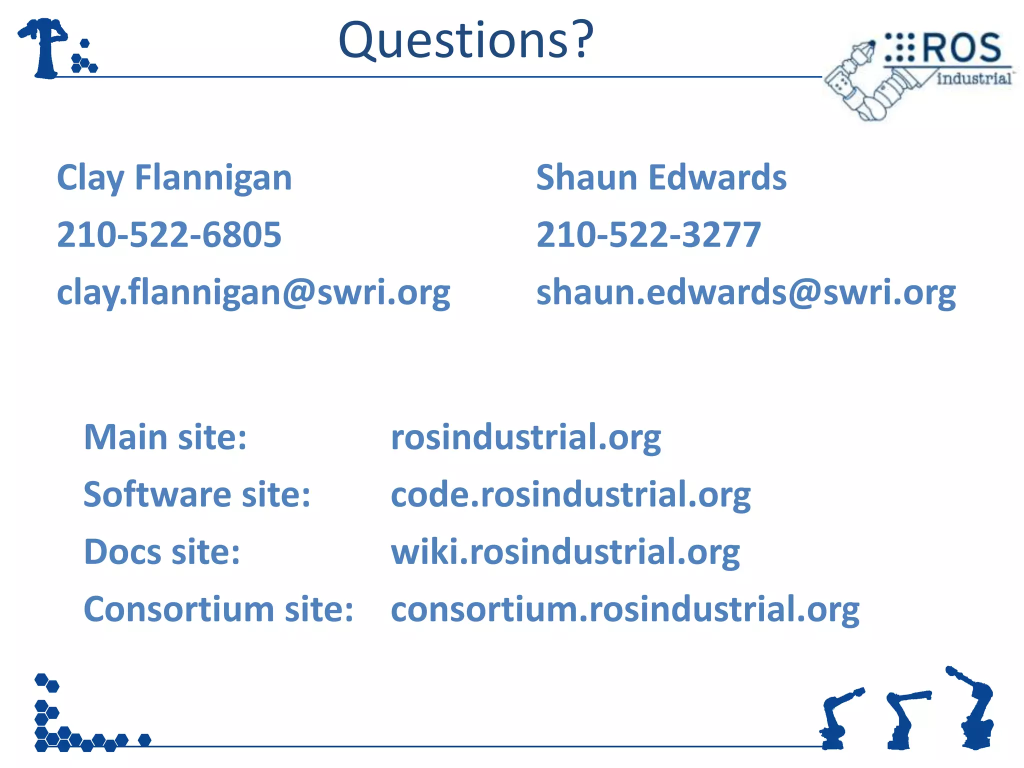 Questions?

Clay Flannigan              Shaun Edwards
210-522-6805                210-522-3277
clay.flannigan@swri.org     shaun.edwards@swri.org


 Main site:         rosindustrial.org
 Software site:     code.rosindustrial.org
 Docs site:         wiki.rosindustrial.org
 Consortium site:   consortium.rosindustrial.org
 